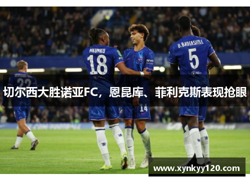 切尔西大胜诺亚FC,恩昆库、菲利克斯表现抢眼