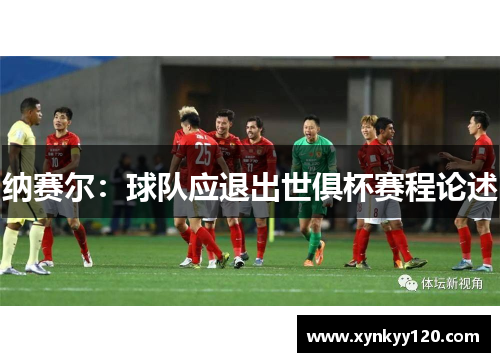 纳赛尔：球队应退出世俱杯赛程论述
